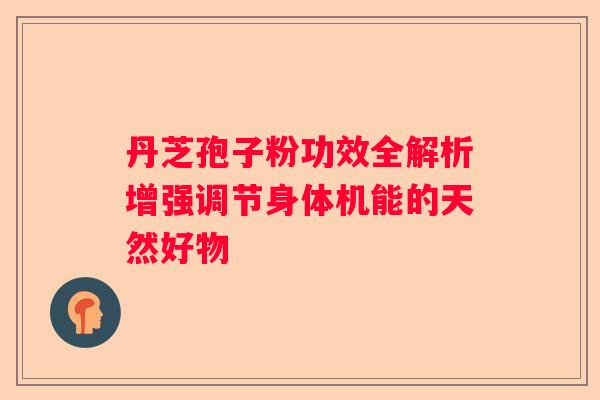 丹芝孢子粉功效全解析增强调节身体机能的天然好物