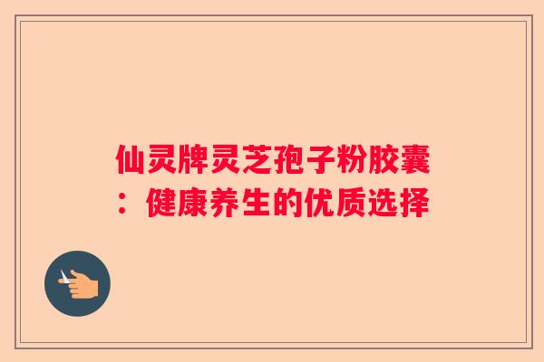 仙灵牌灵芝孢子粉胶囊：健康养生的优质选择