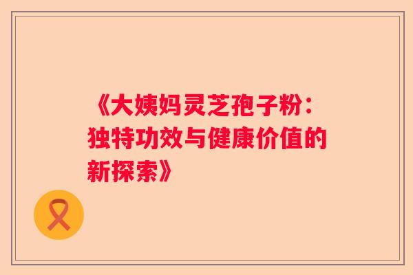 《大姨妈灵芝孢子粉：独特功效与健康价值的新探索》