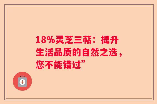 18%灵芝三萜：提升生活品质的自然之选，您不能错过”