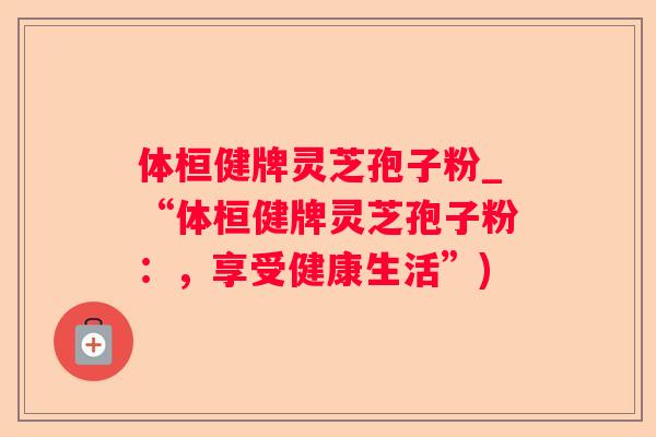 体桓健牌灵芝孢子粉_“体桓健牌灵芝孢子粉：，享受健康生活”)