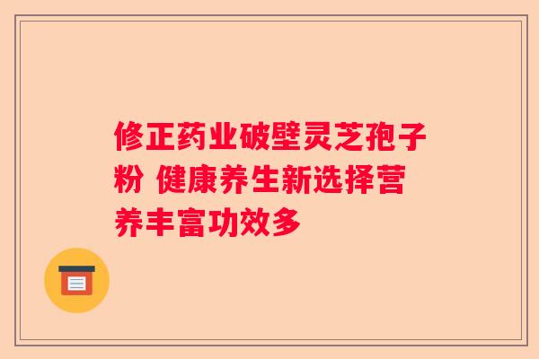 修正药业破壁灵芝孢子粉 健康养生新选择营养丰富功效多