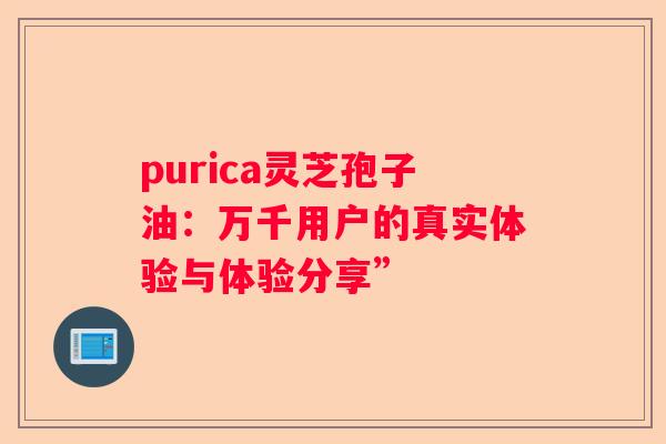 purica灵芝孢子油：万千用户的真实体验与体验分享”