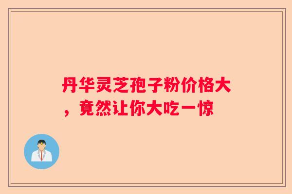 丹华灵芝孢子粉价格大，竟然让你大吃一惊