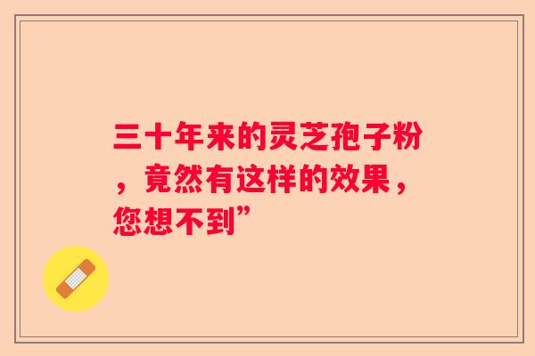三十年来的灵芝孢子粉，竟然有这样的效果，您想不到”