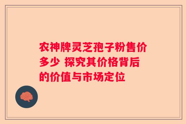 农神牌灵芝孢子粉售价多少 探究其价格背后的价值与市场定位