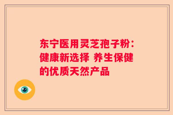 东宁医用灵芝孢子粉：健康新选择 养生保健的优质天然产品