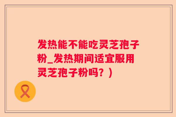 发热能不能吃灵芝孢子粉_发热期间适宜服用灵芝孢子粉吗？)