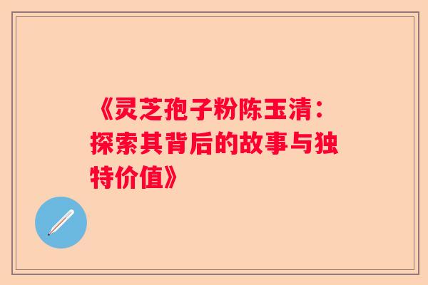 《灵芝孢子粉陈玉清：探索其背后的故事与独特价值》
