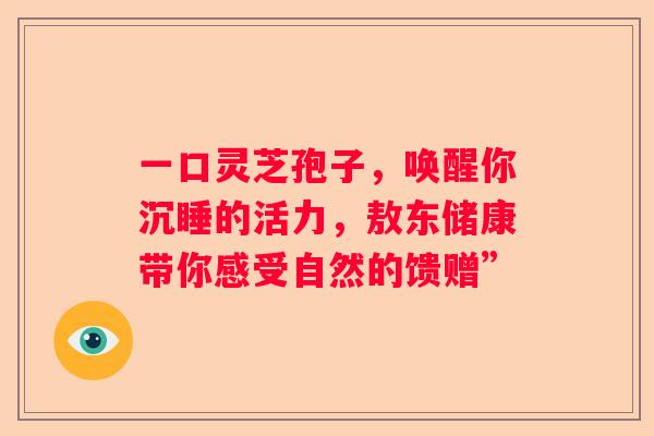 一口灵芝孢子,唤醒你沉睡的活力,敖东储康带你感受自然的馈赠” 一口灵芝孢子,唤醒你沉睡的活力,敖东储康带你感受自然的馈赠”