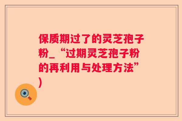 保质期过了的灵芝孢子粉_“过期灵芝孢子粉的再利用与处理方法”)