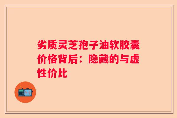 劣质灵芝孢子油软胶囊价格背后：隐藏的与虚性价比
