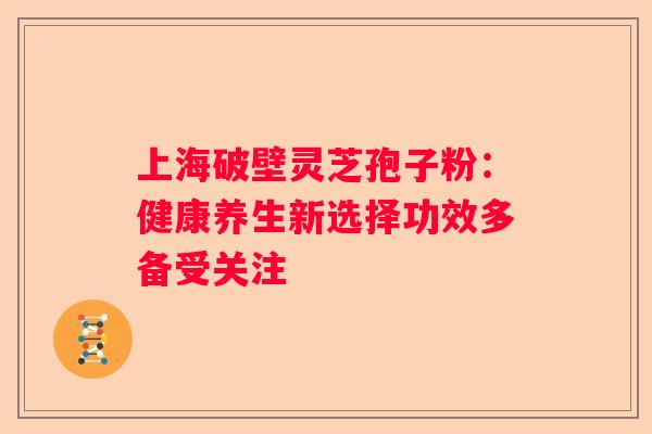 上海破壁灵芝孢子粉：健康养生新选择功效多备受关注