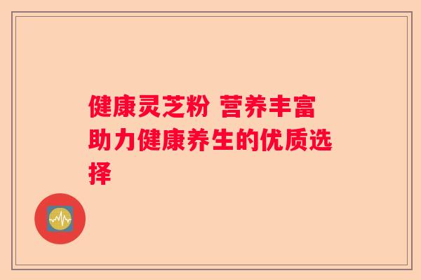 健康灵芝粉 营养丰富助力健康养生的优质选择