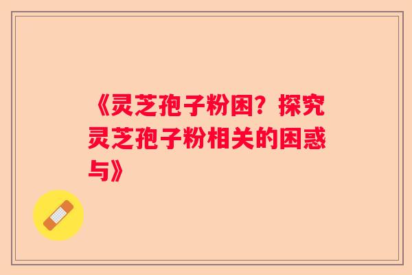 《灵芝孢子粉困？探究灵芝孢子粉相关的困惑与》