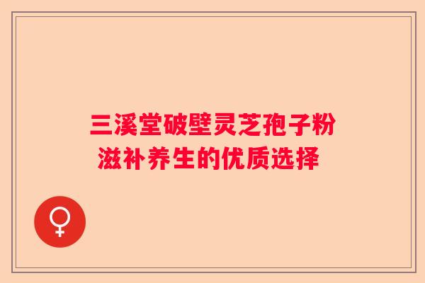 三溪堂破壁灵芝孢子粉 滋补养生的优质选择