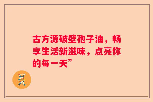 古方源破壁孢子油,畅享生活新滋味,点亮你的每一天” 古方源破壁孢子油,畅享生活新滋味,点亮你的每一天”