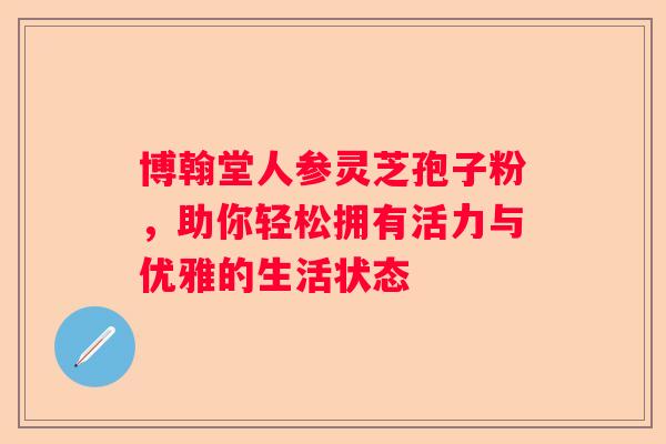 博翰堂人参灵芝孢子粉，助你轻松拥有活力与优雅的生活状态