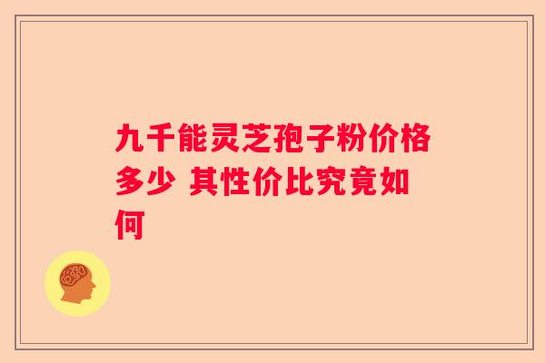 九千能灵芝孢子粉价格多少 其性价比究竟如何