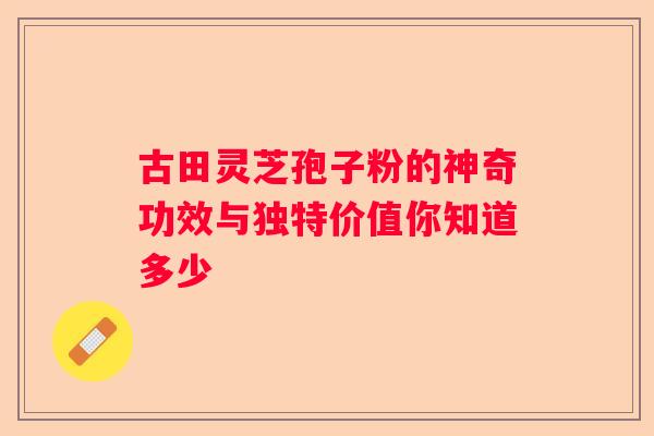 古田灵芝孢子粉的神奇功效与独特价值你知道多少