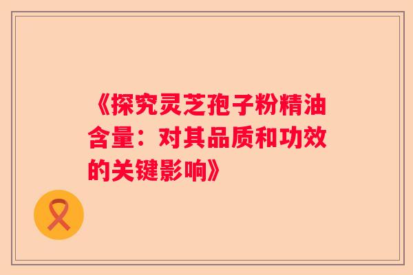 《探究灵芝孢子粉精油含量:对其品质和功效的关键影响》 《探究灵芝孢子粉精油含量:对其品质和功效的关键影响》