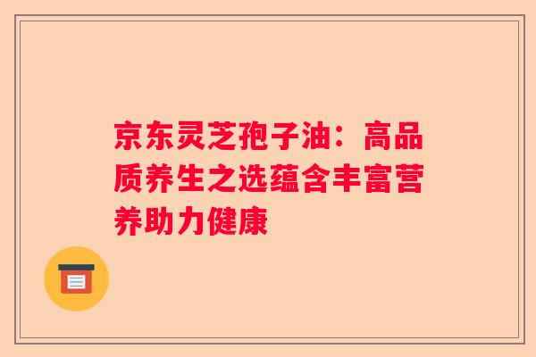 京东灵芝孢子油：高品质养生之选蕴含丰富营养助力健康