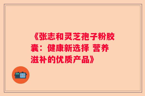 《张志和灵芝孢子粉胶囊：健康新选择 营养滋补的优质产品》