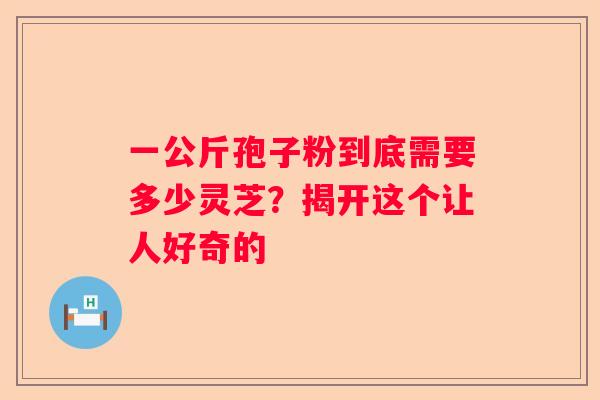 一公斤孢子粉到底需要多少灵芝？揭开这个让人好奇的
