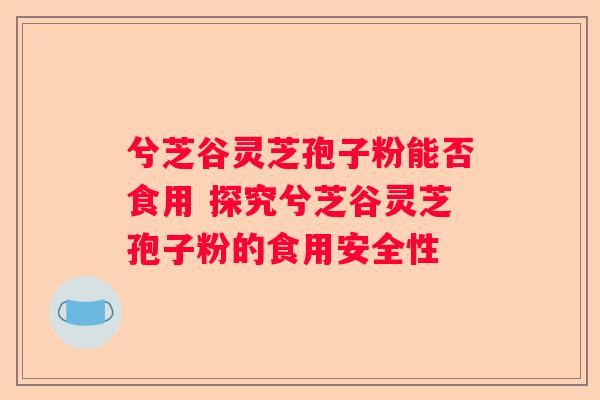 兮芝谷灵芝孢子粉能否食用 探究兮芝谷灵芝孢子粉的食用安全性