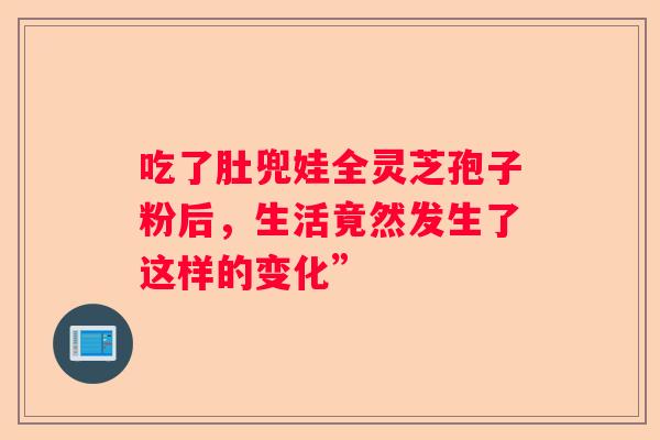 吃了肚兜娃全灵芝孢子粉后，生活竟然发生了这样的变化”