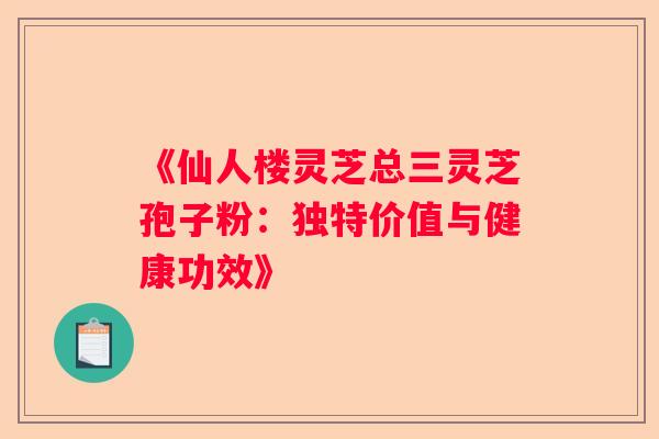《仙人楼灵芝总三灵芝孢子粉：独特价值与健康功效》