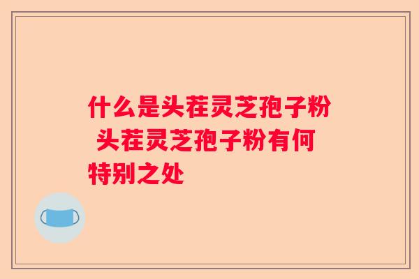 什么是头茬灵芝孢子粉 头茬灵芝孢子粉有何特别之处