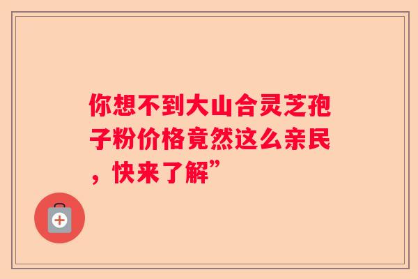 你想不到大山合灵芝孢子粉价格竟然这么亲民，快来了解”