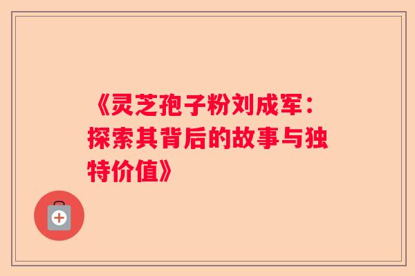 《灵芝孢子粉刘成军：探索其背后的故事与独特价值》