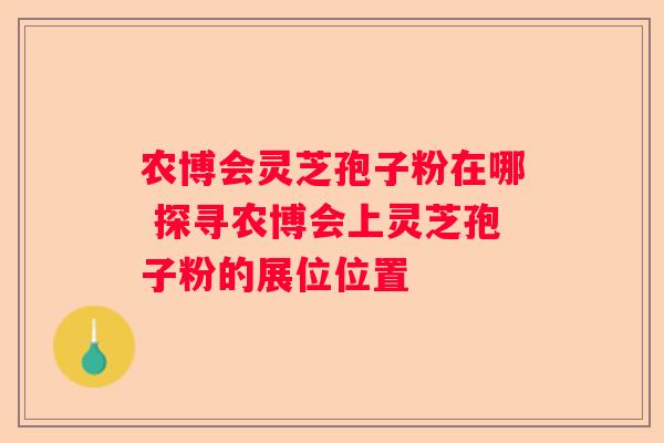 农博会灵芝孢子粉在哪 探寻农博会上灵芝孢子粉的展位位置
