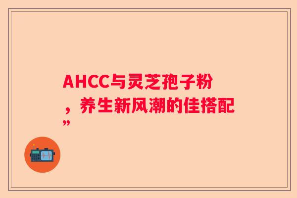 AHCC与灵芝孢子粉,养生新风潮的佳搭配” AHCC与灵芝孢子粉,养生新风潮的佳搭配”