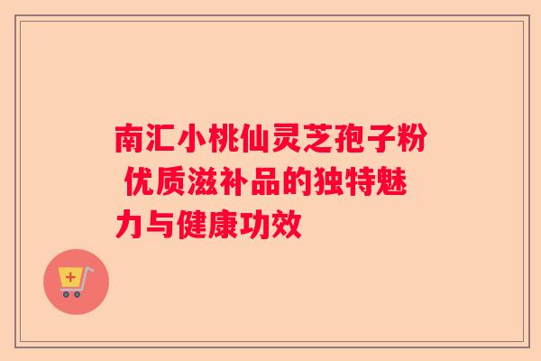 南汇小桃仙灵芝孢子粉 优质滋补品的独特魅力与健康功效