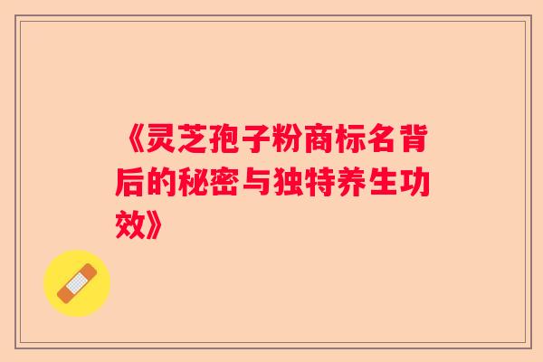 《灵芝孢子粉商标名背后的秘密与独特养生功效》