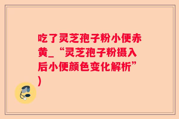 吃了灵芝孢子粉小便赤黄_“灵芝孢子粉摄入后小便颜色变化解析”)