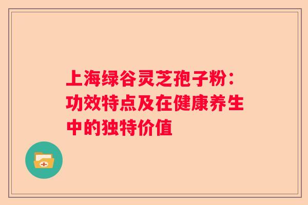 上海绿谷灵芝孢子粉：功效特点及在健康养生中的独特价值