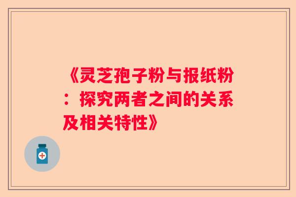 《灵芝孢子粉与报纸粉：探究两者之间的关系及相关特性》
