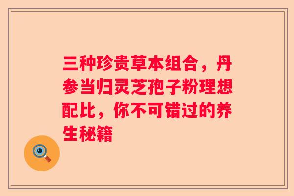 三种珍贵草本组合，丹参当归灵芝孢子粉理想配比，你不可错过的养生秘籍