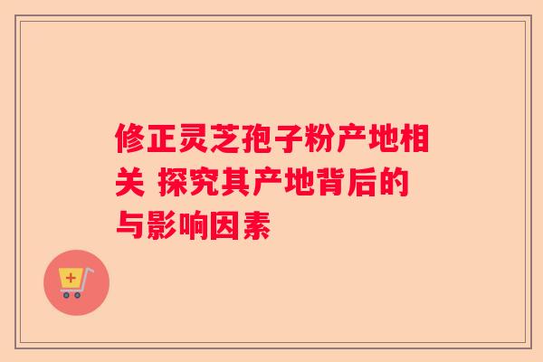 修正灵芝孢子粉产地相关 探究其产地背后的与影响因素