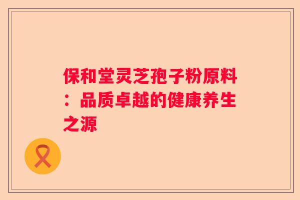 保和堂灵芝孢子粉原料：品质卓越的健康养生之源
