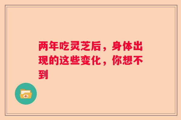 两年吃灵芝后，身体出现的这些变化，你想不到