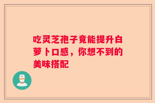 吃灵芝孢子竟能提升白萝卜口感，你想不到的美味搭配