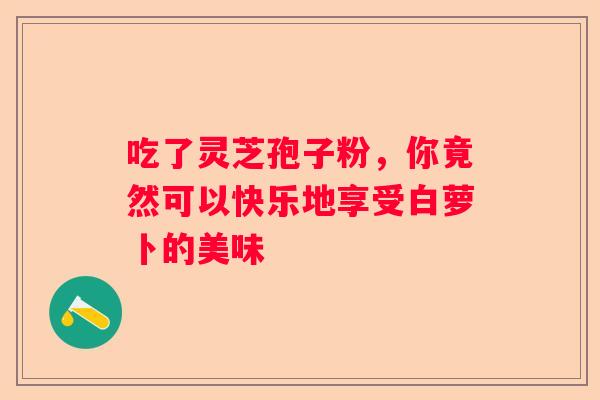 吃了灵芝孢子粉,你竟然可以快乐地享受白萝卜的美味 吃了灵芝孢子粉,你竟然可以快乐地享受白萝卜的美味