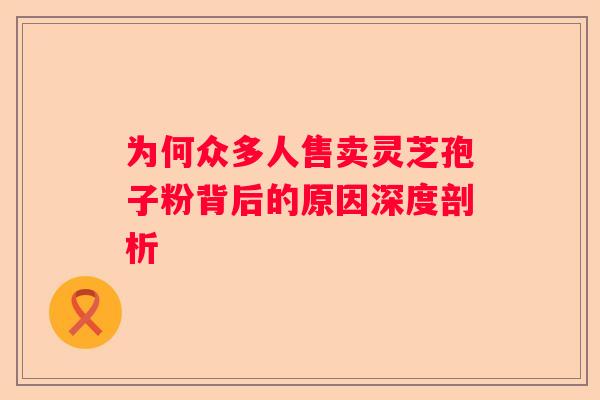 为何众多人售卖灵芝孢子粉背后的原因深度剖析