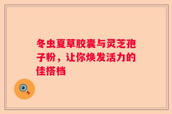 冬虫夏草胶囊与灵芝孢子粉，让你焕发活力的佳搭档