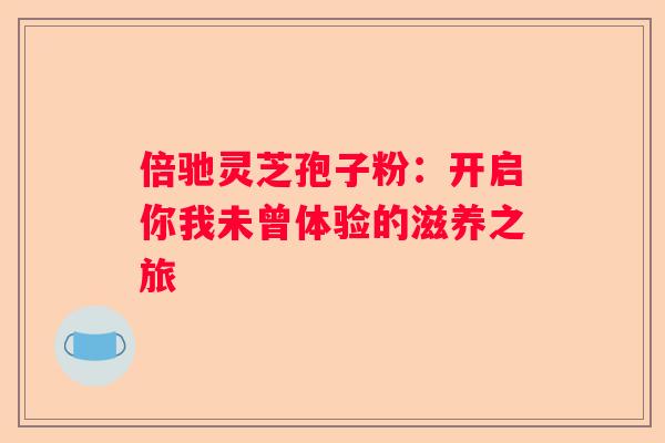倍驰灵芝孢子粉：开启你我未曾体验的滋养之旅